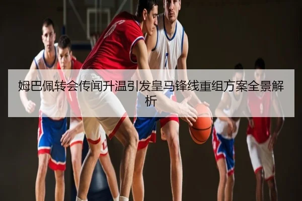 姆巴佩转会传闻升温引发皇马锋线重组方案全景解析