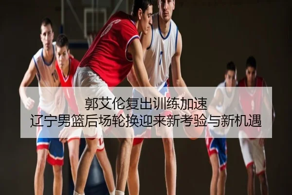 郭艾伦复出训练加速 辽宁男篮后场轮换迎来新考验与新机遇
