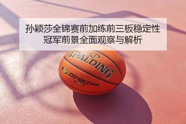 孙颖莎全锦赛前加练前三板稳定性 冠军前景全面观察与解析